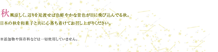 秋風涼しく、辺りを見渡せば色鮮やかな景色が目に飛び込んでる秋。 日本の秋を和菓子と共に心落ち着けてお召し上がりください。