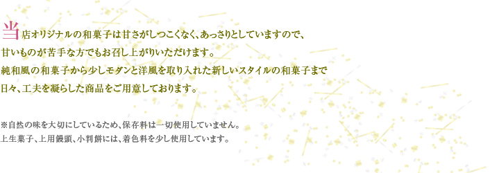 当店オリジナルの和菓子は甘さがしつこくなく、あっさりとしていますので、 甘いものが苦手な方でもお召し上がりいただけます。 純和風の和菓子から少しモダンと洋風を取り入れた新しいスタイルの和菓子まで 日々、工夫を凝らした商品をご用意しております。