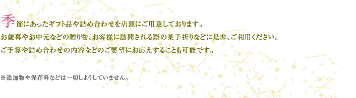 季節にあったギフト品や詰め合わせを店頭にご用意しております。 お歳暮やお中元などの贈り物、お客様に訪問される際の菓子折りなどに是非、ご利用ください。 ご予算や詰め合わせの内容などのご要望にお応えすることも可能です。