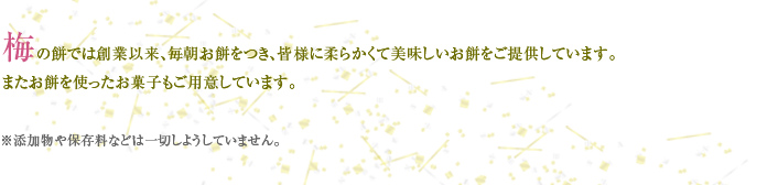 梅の餅では創業以来、毎朝お餅をつき、皆様に柔らかくて美味しいお餅をご提供しています。 またお餅を使ったお菓子もご用意しています。