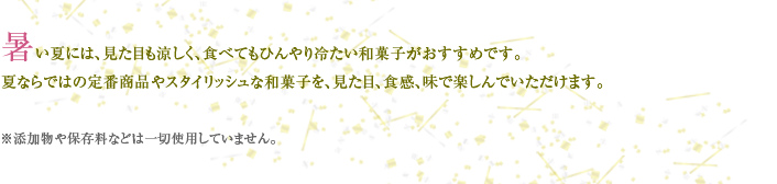 暑い夏には、見た目も涼しく、食べてもひんやり冷たい和菓子がおすすめです。 夏ならではの定番商品やスタイリッシュな和菓子を、見た目、食感、味で楽しんでいただけます。